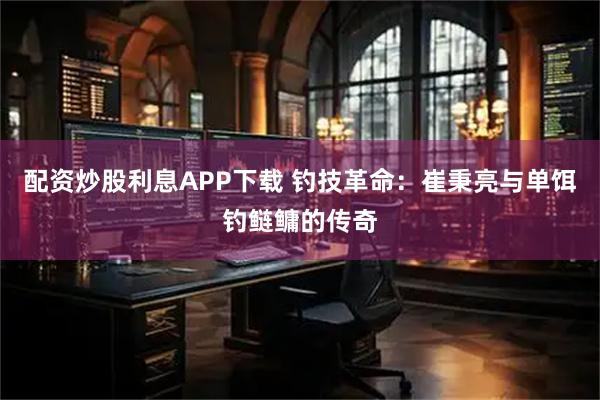 配资炒股利息APP下载 钓技革命：崔秉亮与单饵钓鲢鳙的传奇