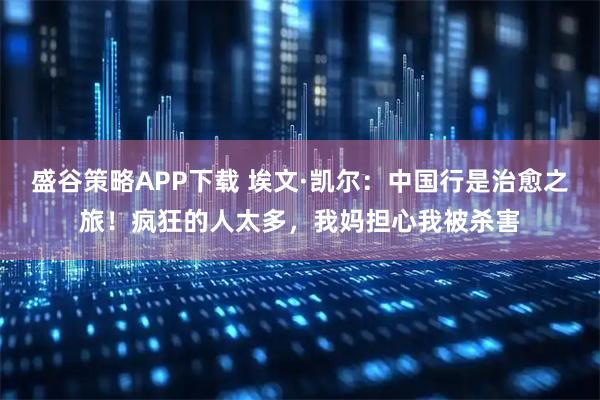 盛谷策略APP下载 埃文·凯尔：中国行是治愈之旅！疯狂的人太多，我妈担心我被杀害