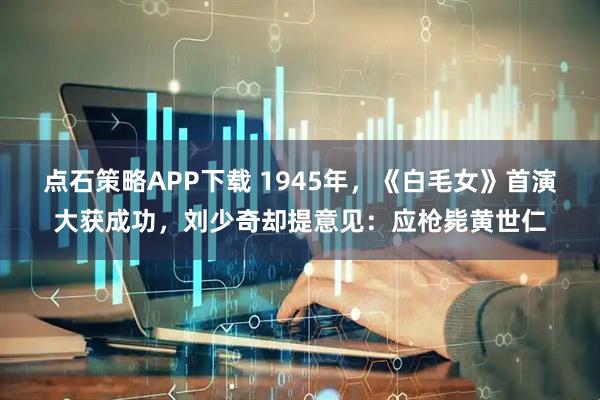 点石策略APP下载 1945年，《白毛女》首演大获成功，刘少奇却提意见：应枪毙黄世仁