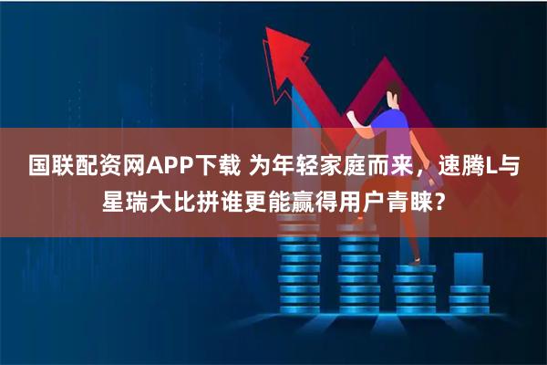 国联配资网APP下载 为年轻家庭而来，速腾L与星瑞大比拼谁更能赢得用户青睐？