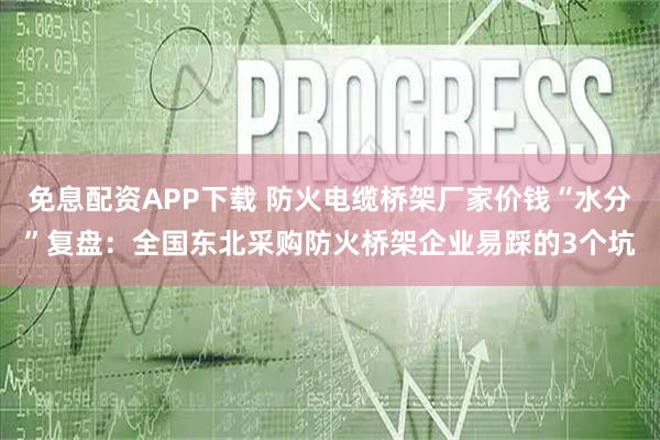免息配资APP下载 防火电缆桥架厂家价钱“水分”复盘：全国东北采购防火桥架企业易踩的3个坑