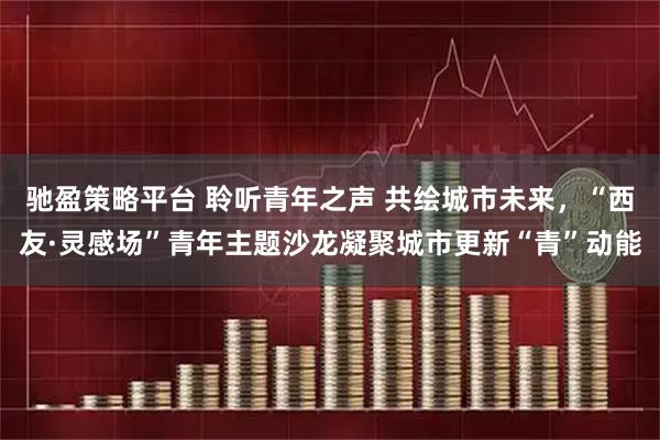 驰盈策略平台 聆听青年之声 共绘城市未来，“西友·灵感场”青年主题沙龙凝聚城市更新“青”动能