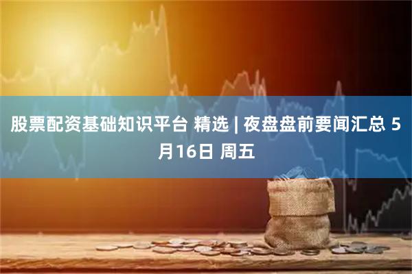 股票配资基础知识平台 精选 | 夜盘盘前要闻汇总 5月16日 周五