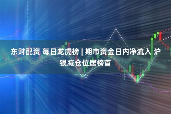 东财配资 每日龙虎榜 | 期市资金日内净流入 沪银减仓位居榜首