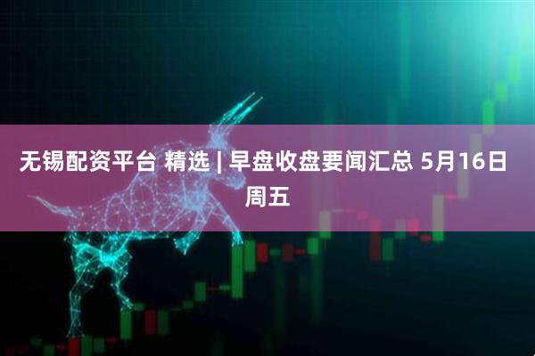 无锡配资平台 精选 | 早盘收盘要闻汇总 5月16日 周五
