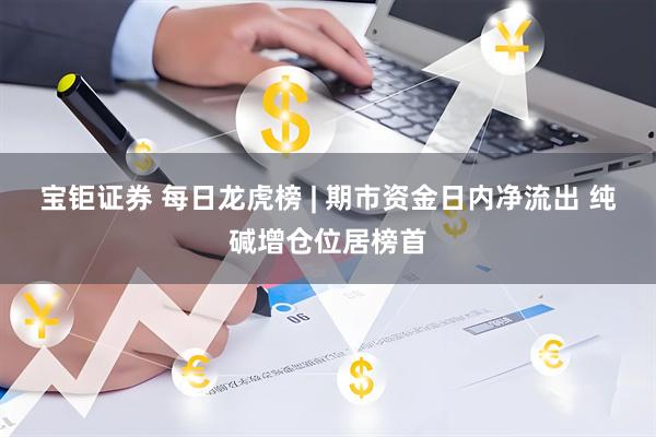 宝钜证券 每日龙虎榜 | 期市资金日内净流出 纯碱增仓位居榜首