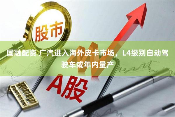 国融配资 广汽进入海外皮卡市场，L4级别自动驾驶车或年内量产