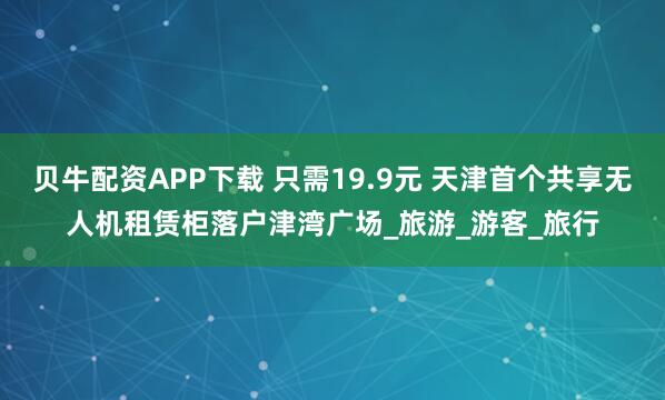 贝牛配资APP下载 只需19.9元 天津首个共享无人机租赁柜落户津湾广场_旅游_游客_旅行