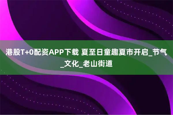 港股T+0配资APP下载 夏至日童趣夏市开启_节气_文化_老山街道