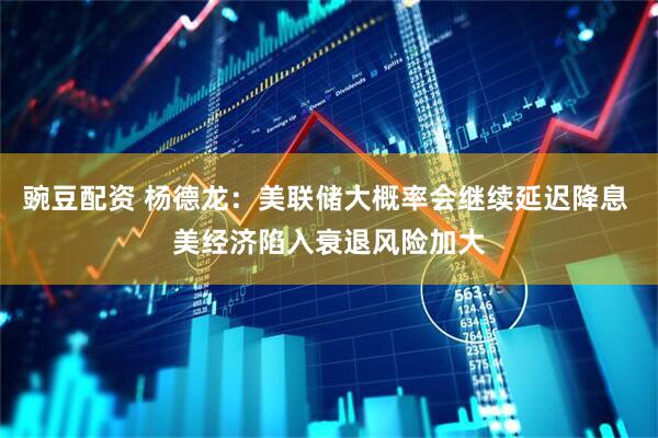 豌豆配资 杨德龙：美联储大概率会继续延迟降息 美经济陷入衰退风险加大