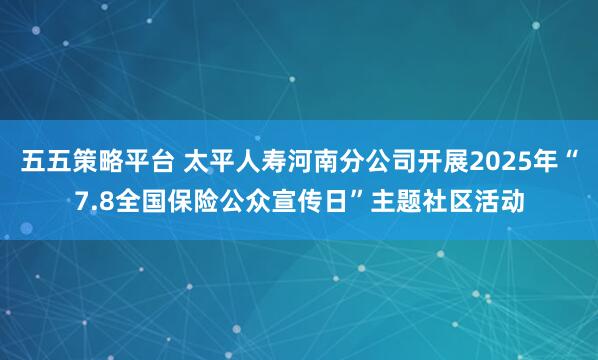 五五策略平台 太平人寿河南分公司开展2025年“7.8全国保险公众宣传日”主题社区活动