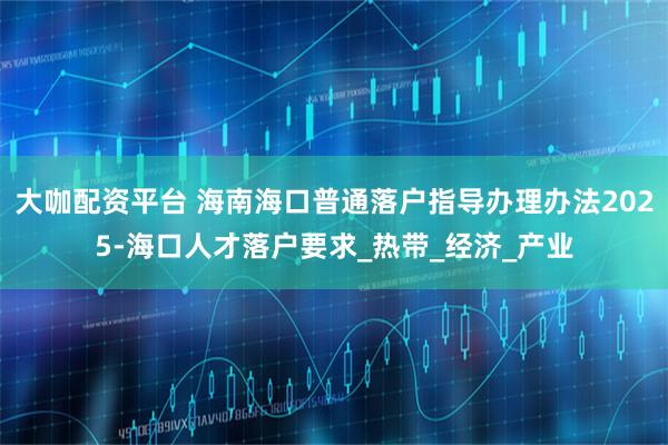 大咖配资平台 海南海口普通落户指导办理办法2025-海口人才落户要求_热带_经济_产业