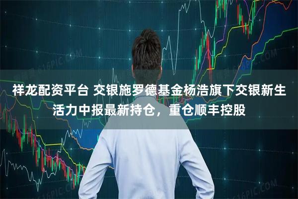 祥龙配资平台 交银施罗德基金杨浩旗下交银新生活力中报最新持仓，重仓顺丰控股