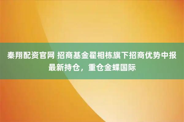 秦翔配资官网 招商基金翟相栋旗下招商优势中报最新持仓，重仓金蝶国际