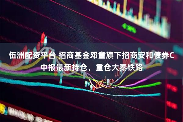 伍洲配资平台 招商基金邓童旗下招商安和债券C中报最新持仓，重仓大秦铁路