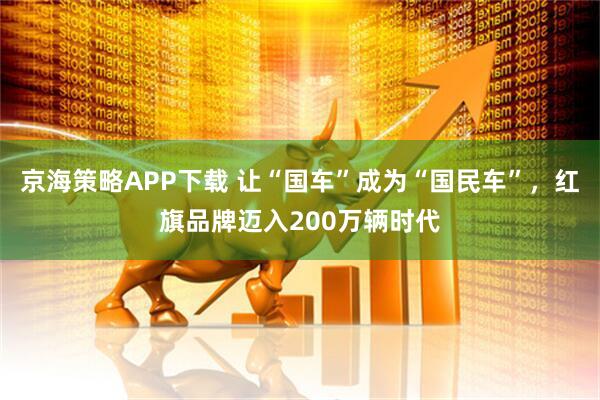 京海策略APP下载 让“国车”成为“国民车”，红旗品牌迈入200万辆时代