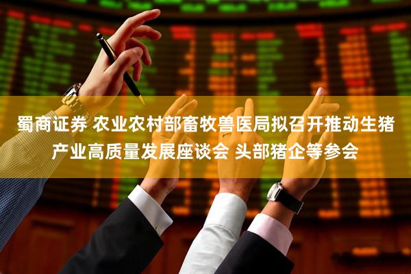 蜀商证券 农业农村部畜牧兽医局拟召开推动生猪产业高质量发展座谈会 头部猪企等参会