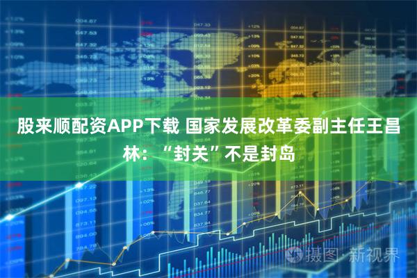 股来顺配资APP下载 国家发展改革委副主任王昌林：“封关”不是封岛