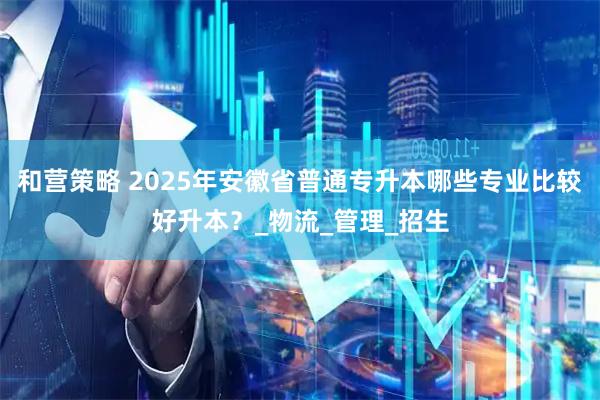 和营策略 2025年安徽省普通专升本哪些专业比较好升本？_物流_管理_招生