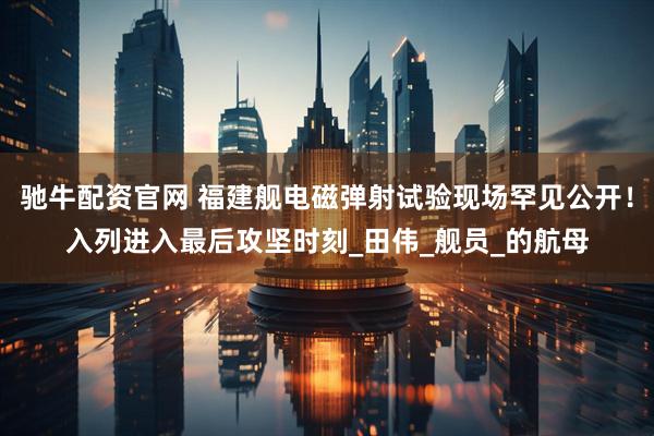 驰牛配资官网 福建舰电磁弹射试验现场罕见公开！入列进入最后攻坚时刻_田伟_舰员_的航母