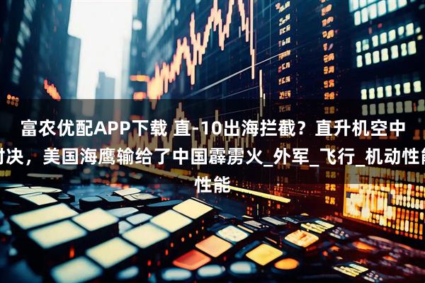 富农优配APP下载 直-10出海拦截？直升机空中对决，美国海鹰输给了中国霹雳火_外军_飞行_机动性能