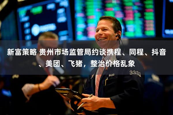 新富策略 贵州市场监管局约谈携程、同程、抖音、美团、飞猪，整治价格乱象