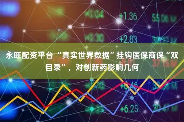 永旺配资平台 “真实世界数据”挂钩医保商保“双目录”，对创新药影响几何
