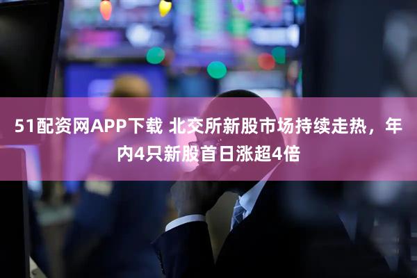 51配资网APP下载 北交所新股市场持续走热，年内4只新股首日涨超4倍