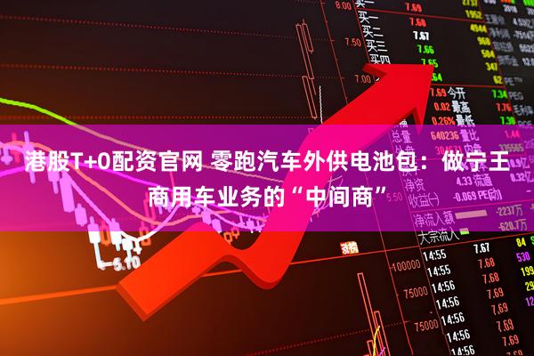 港股T+0配资官网 零跑汽车外供电池包：做宁王商用车业务的“中间商”
