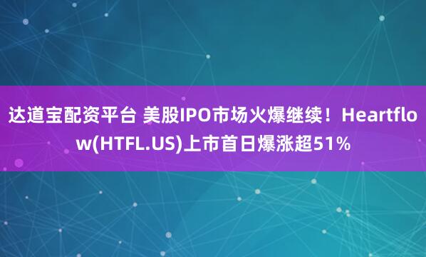 达道宝配资平台 美股IPO市场火爆继续！Heartflow(HTFL.US)上市首日爆涨超51%