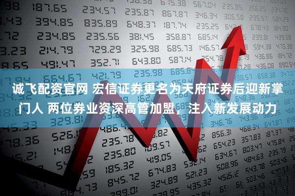 诚飞配资官网 宏信证券更名为天府证券后迎新掌门人 两位券业资深高管加盟，注入新发展动力