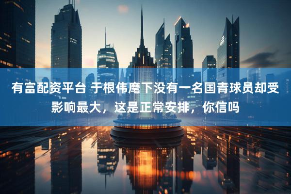 有富配资平台 于根伟麾下没有一名国青球员却受影响最大，这是正常安排，你信吗