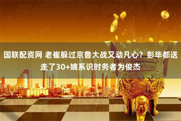 国联配资网 老崔躲过京鲁大战又动凡心？彭毕都送走了30+嫡系识时务者为俊杰