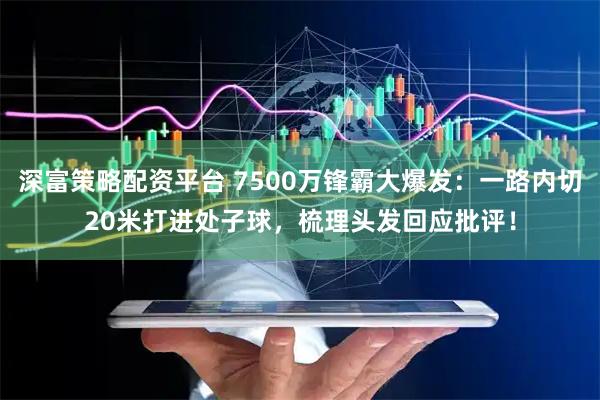 深富策略配资平台 7500万锋霸大爆发：一路内切20米打进处子球，梳理头发回应批评！
