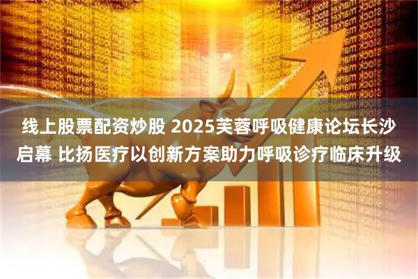线上股票配资炒股 2025芙蓉呼吸健康论坛长沙启幕 比扬医疗以创新方案助力呼吸诊疗临床升级