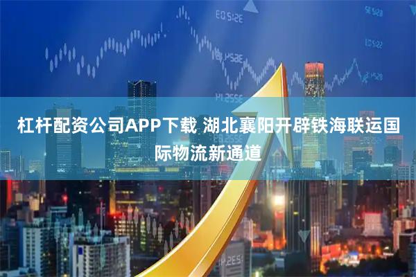 杠杆配资公司APP下载 湖北襄阳开辟铁海联运国际物流新通道