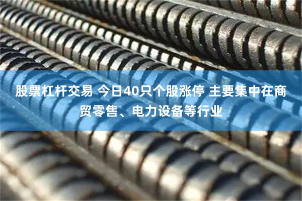 股票杠杆交易 今日40只个股涨停 主要集中在商贸零售、电力设备等行业