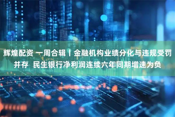 辉煌配资 一周合辑丨金融机构业绩分化与违规受罚并存  民生银行净利润连续六年同期增速为负