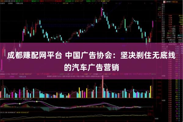 成都赚配网平台 中国广告协会：坚决刹住无底线的汽车广告营销