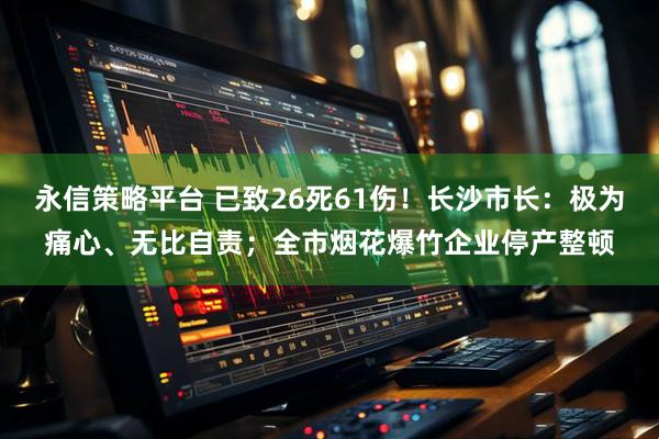永信策略平台 已致26死61伤！长沙市长：极为痛心、无比自责；全市烟花爆竹企业停产整顿