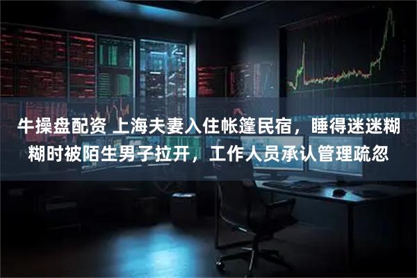 牛操盘配资 上海夫妻入住帐篷民宿，睡得迷迷糊糊时被陌生男子拉开，工作人员承认管理疏忽